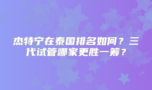 杰特宁在泰国排名如何？三代试管哪家更胜一筹？