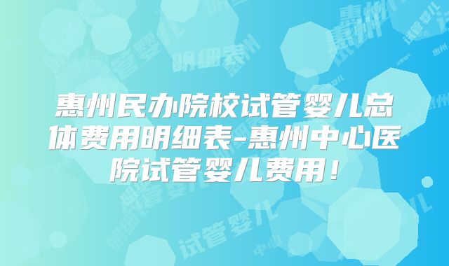 惠州民办院校试管婴儿总体费用明细表-惠州中心医院试管婴儿费用!