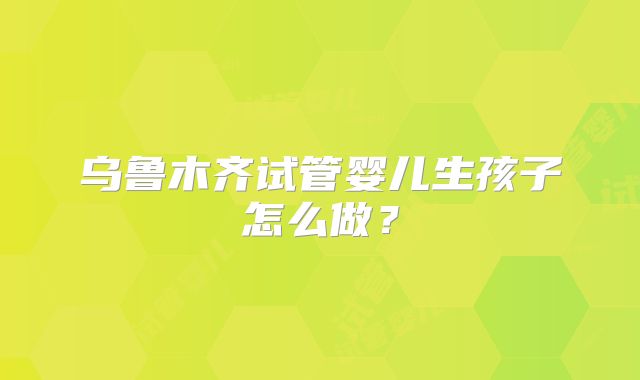乌鲁木齐试管婴儿生孩子怎么做？