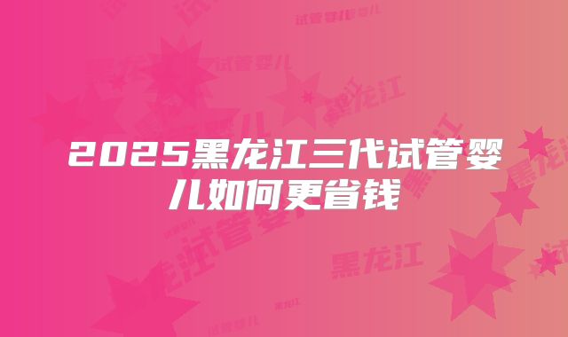 2025黑龙江三代试管婴儿如何更省钱