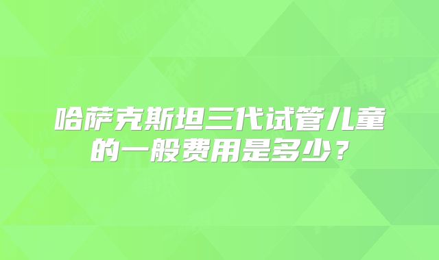 哈萨克斯坦三代试管儿童的一般费用是多少？