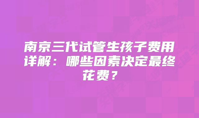 南京三代试管生孩子费用详解:哪些因素决定最终花费?