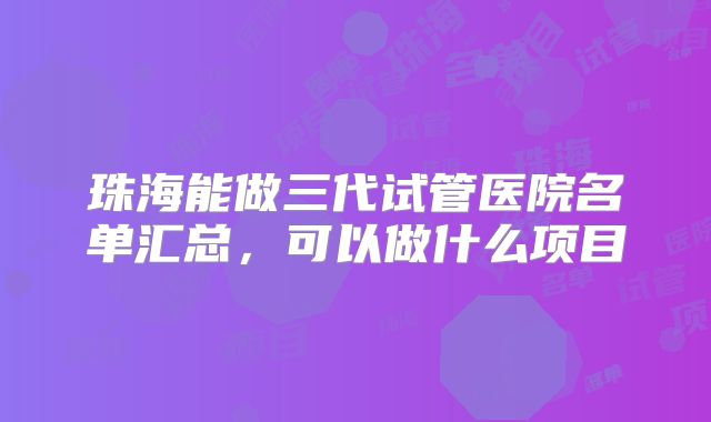 珠海能做三代试管医院名单汇总，可以做什么项目