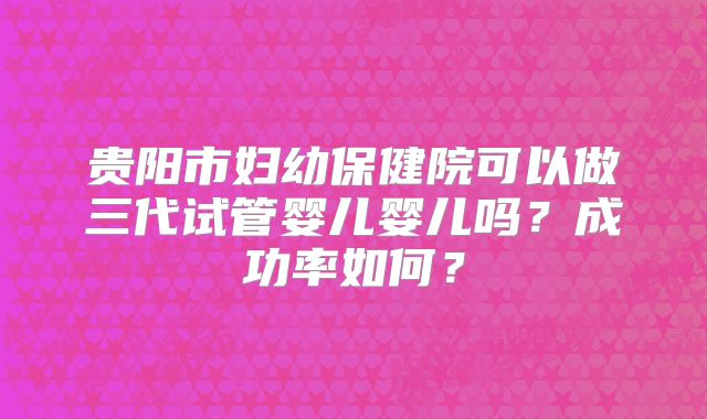 贵阳市妇幼保健院可以做三代试管婴儿婴儿吗?成功率如何?