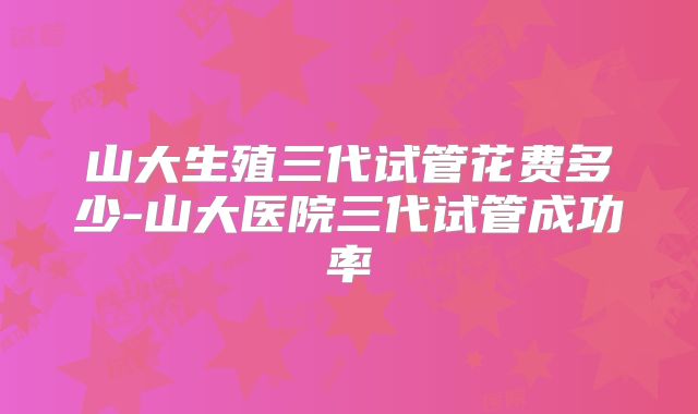 山大生殖三代试管花费多少-山大医院三代试管成功率