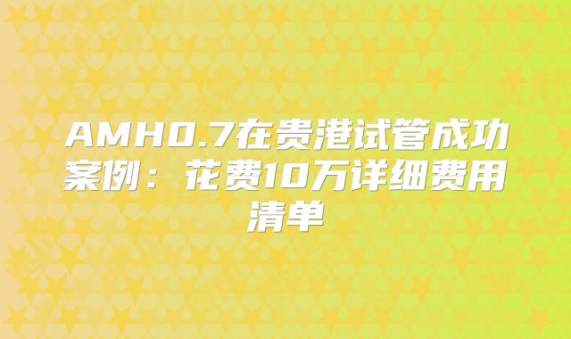 AMH0.7在贵港试管成功案例：花费10万详细费用清单