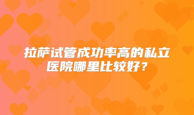 拉萨试管成功率高的私立医院哪里比较好？