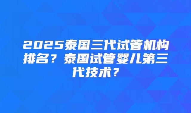 2025泰国三代试管机构排名？泰国试管婴儿第三代技术？