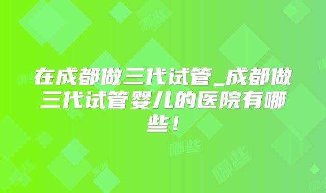 在成都做三代试管_成都做三代试管婴儿的医院有哪些！