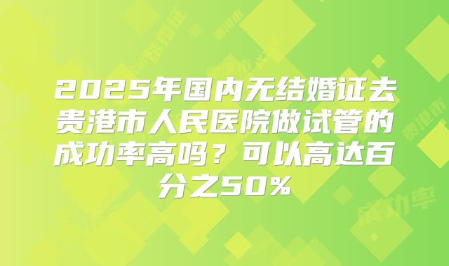 2025年国内无结婚证去贵港市人民医院做试管的成功率高吗？可以高达百分之50%