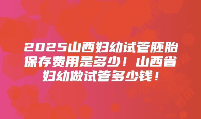 2025山西妇幼试管胚胎保存费用是多少！山西省妇幼做试管多少钱！