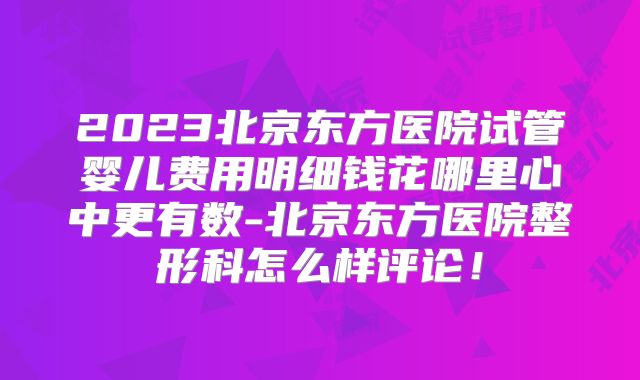2023北京东方医院试管婴儿费用明细钱花哪里心中更有数-北京东方医院整形科怎么样评论！