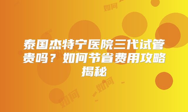 泰国杰特宁医院三代试管贵吗？如何节省费用攻略揭秘