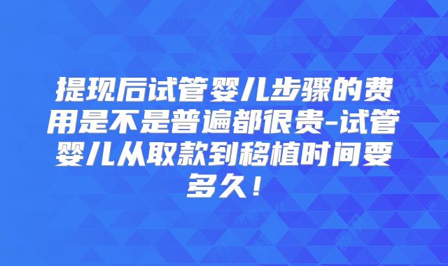 提现后试管婴儿步骤的费用是不是普遍都很贵-试管婴儿从取款到移植时间要多久!