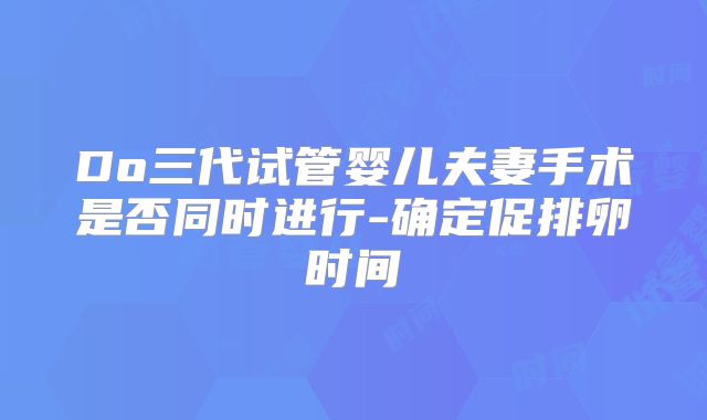 Do三代试管婴儿夫妻手术是否同时进行-确定促排卵时间