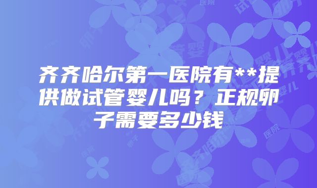 齐齐哈尔第一医院有**提供做试管婴儿吗？正规卵子需要多少钱