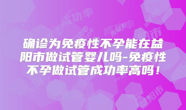确诊为免疫性不孕能在益阳市做试管婴儿吗-免疫性不孕做试管成功率高吗!