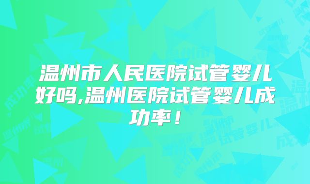 温州市人民医院试管婴儿好吗,温州医院试管婴儿成功率!