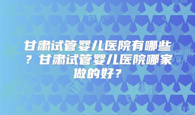 甘肃试管婴儿医院有哪些？甘肃试管婴儿医院哪家做的好？