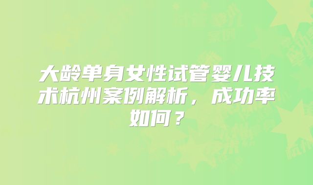 大龄单身女性试管婴儿技术杭州案例解析，成功率如何？