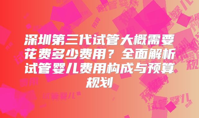 深圳第三代试管大概需要花费多少费用?全面解析试管婴儿费用构成与预算规划