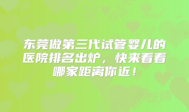 东莞做第三代试管婴儿的医院排名出炉，快来看看哪家距离你近！
