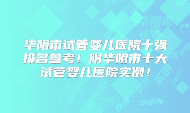 华阴市试管婴儿医院十强排名参考！附华阴市十大试管婴儿医院实例！