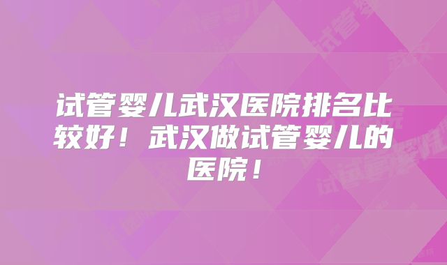 试管婴儿武汉医院排名比较好！武汉做试管婴儿的医院！