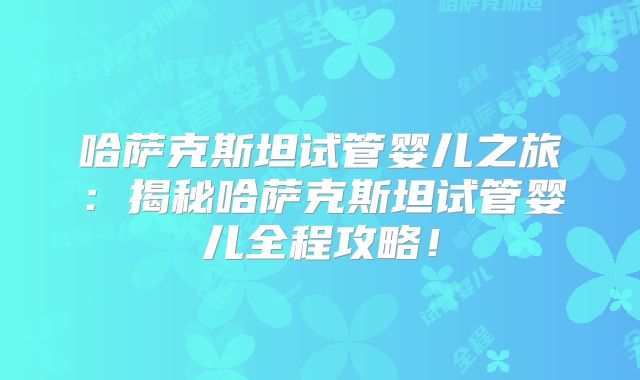 哈萨克斯坦试管婴儿之旅：揭秘哈萨克斯坦试管婴儿全程攻略！