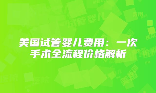 美国试管婴儿费用:一次手术全流程价格解析