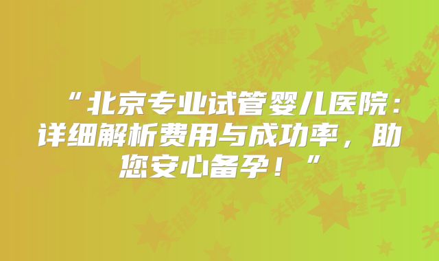 “北京专业试管婴儿医院：详细解析费用与成功率，助您安心备孕！”