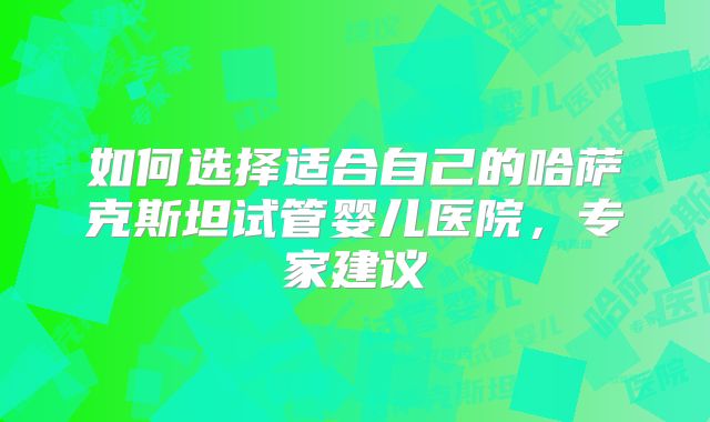 如何选择适合自己的哈萨克斯坦试管婴儿医院，专家建议