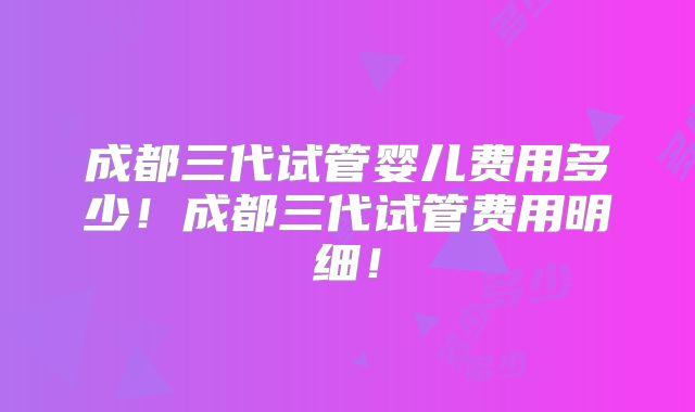 成都三代试管婴儿费用多少!成都三代试管费用明细!