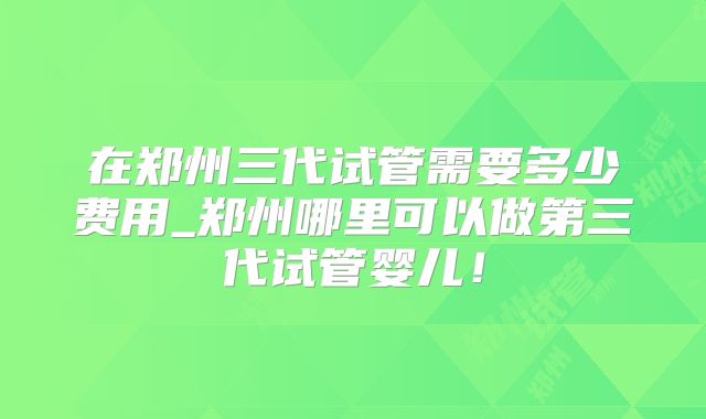 在郑州三代试管需要多少费用_郑州哪里可以做第三代试管婴儿！