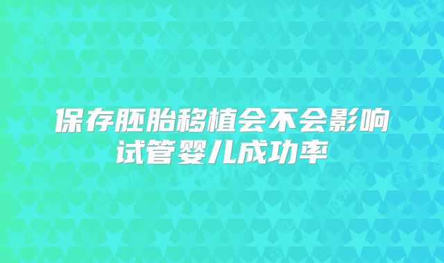 保存胚胎移植会不会影响试管婴儿成功率