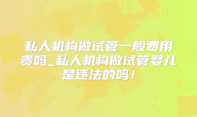 私人机构做试管一般费用贵吗_私人机构做试管婴儿是违法的吗！