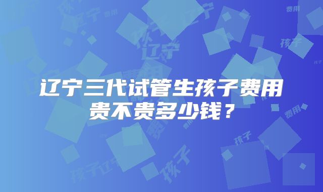 辽宁三代试管生孩子费用贵不贵多少钱？