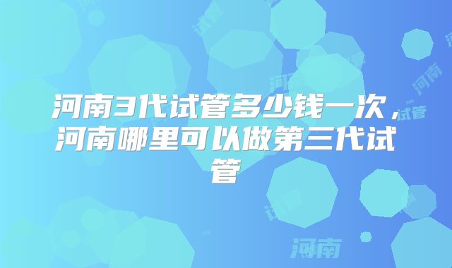 河南3代试管多少钱一次，河南哪里可以做第三代试管
