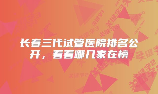 长春三代试管医院排名公开，看看哪几家在榜