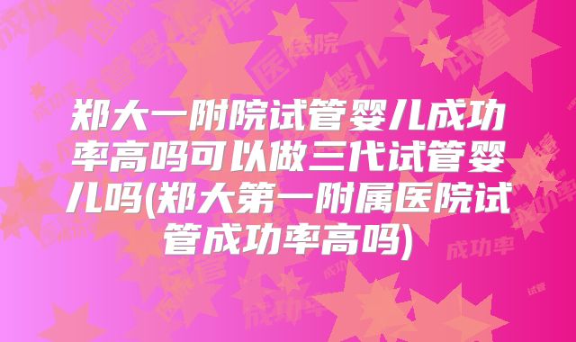 郑大一附院试管婴儿成功率高吗可以做三代试管婴儿吗(郑大第一附属医院试管成功率高吗)