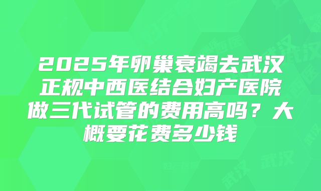 2025年卵巢衰竭去武汉正规中西医结合妇产医院做三代试管的费用高吗?大概要花费多少钱