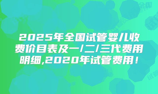 2025年全国试管婴儿收费价目表及一/二/三代费用明细,2020年试管费用！
