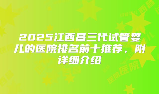 2025江西昌三代试管婴儿的医院排名前十推荐,附详细介绍
