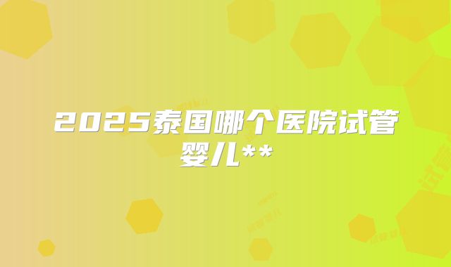 2025泰国哪个医院试管婴儿**