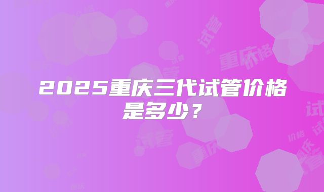 2025重庆三代试管价格是多少?