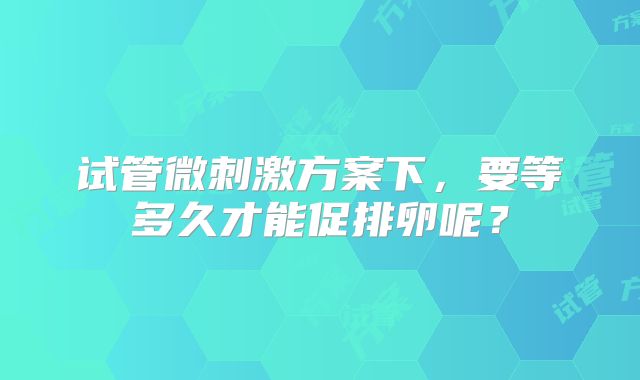 试管微刺激方案下,要等多久才能促排卵呢?