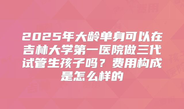 2025年大龄单身可以在吉林大学第一医院做三代试管生孩子吗？费用构成是怎么样的
