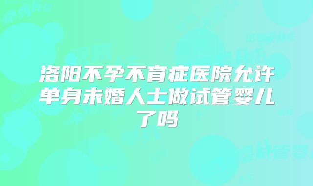 洛阳不孕不育症医院允许单身未婚人士做试管婴儿了吗