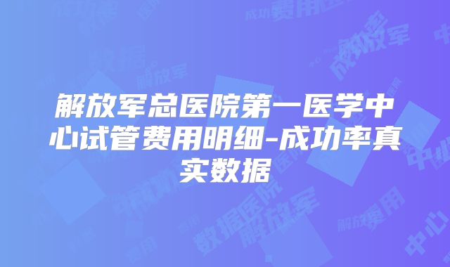 解放军总医院第一医学中心试管费用明细-成功率真实数据