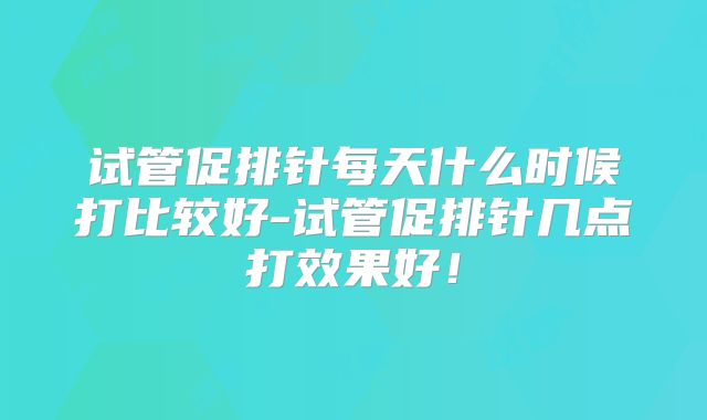 试管促排针每天什么时候打比较好-试管促排针几点打效果好!